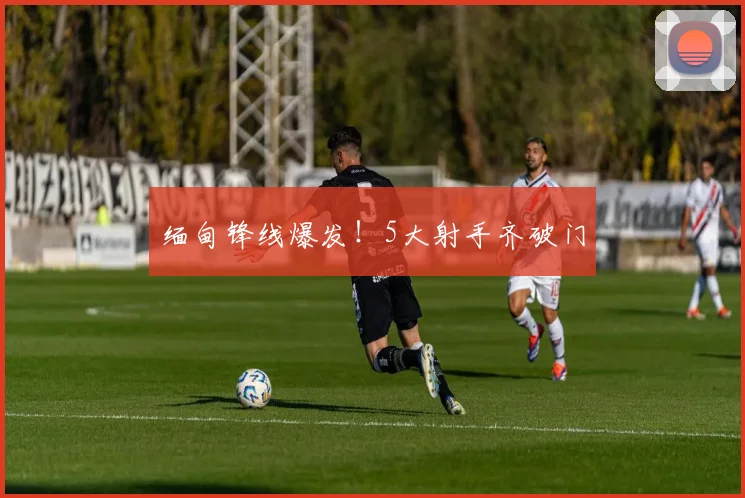 缅甸锋线爆发！5大射手齐破门