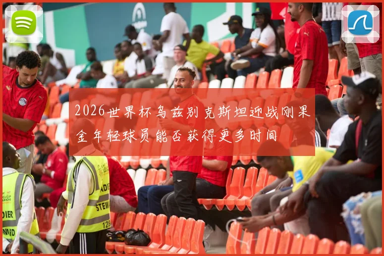 2026世界杯乌兹别克斯坦迎战刚果金年轻球员能否获得更多时间
