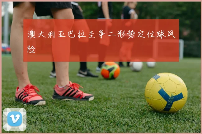 澳大利亚巴拉圭争二形势定位球风险