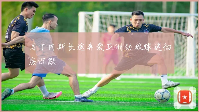 马丁内斯长途奔袭亚洲劲旅球迷彻底沉默
