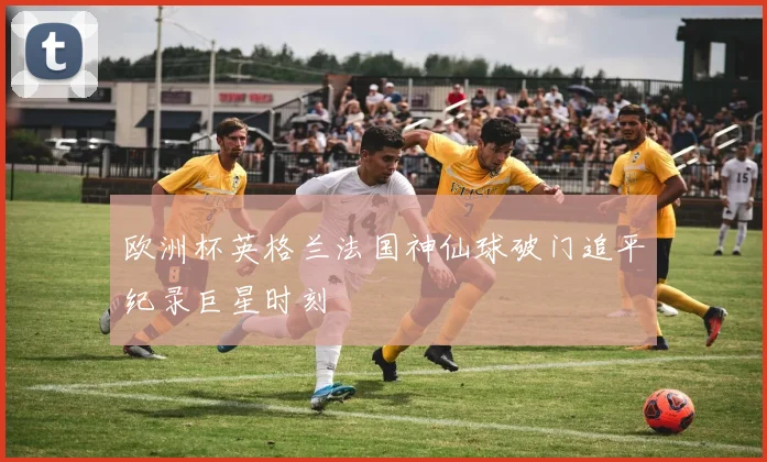欧洲杯英格兰法国神仙球破门追平纪录巨星时刻