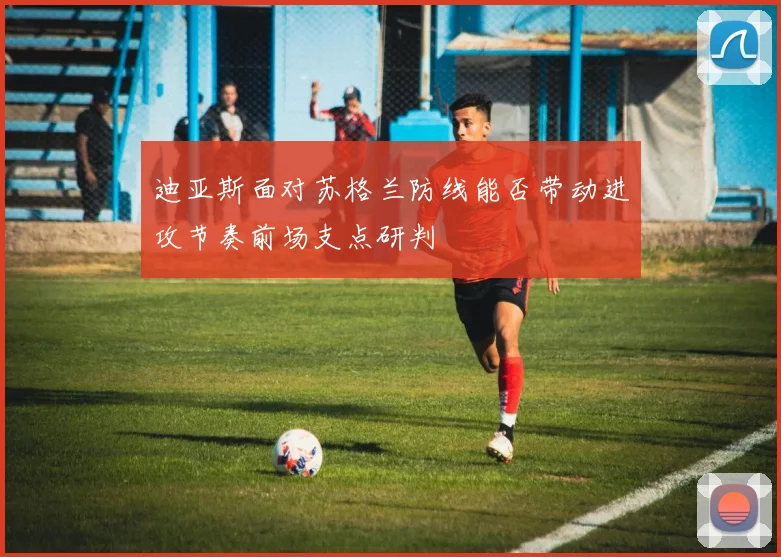 迪亚斯面对苏格兰防线能否带动进攻节奏前场支点研判