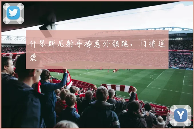 什琴斯尼射手榜意外领跑，门将逆袭