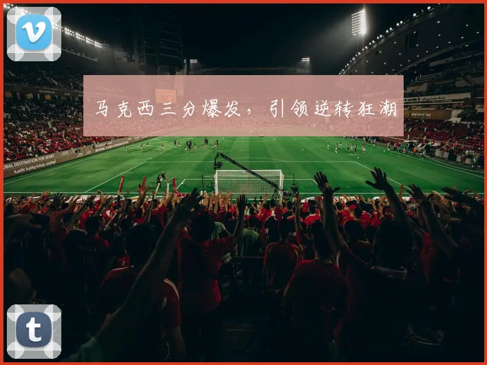 马克西三分爆发，引领逆转狂潮