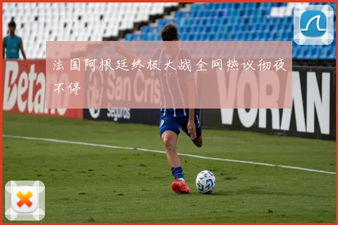 法国阿根廷终极大战全网热议彻夜不停