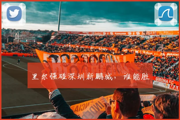 里尔强碰深圳新鹏城，谁能胜