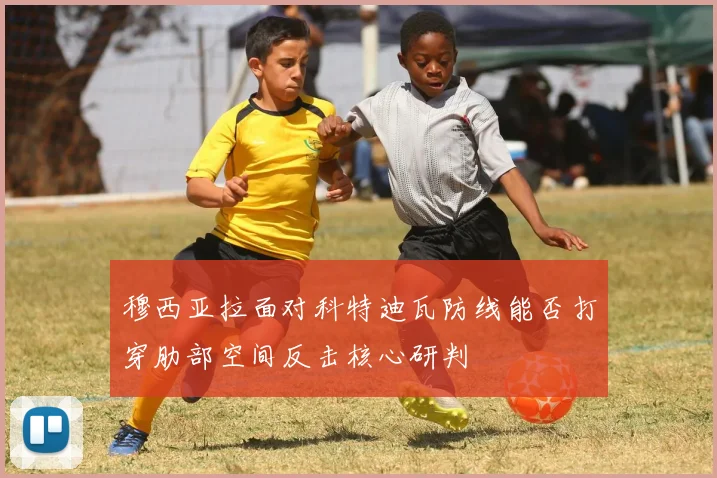 穆西亚拉面对科特迪瓦防线能否打穿肋部空间反击核心研判