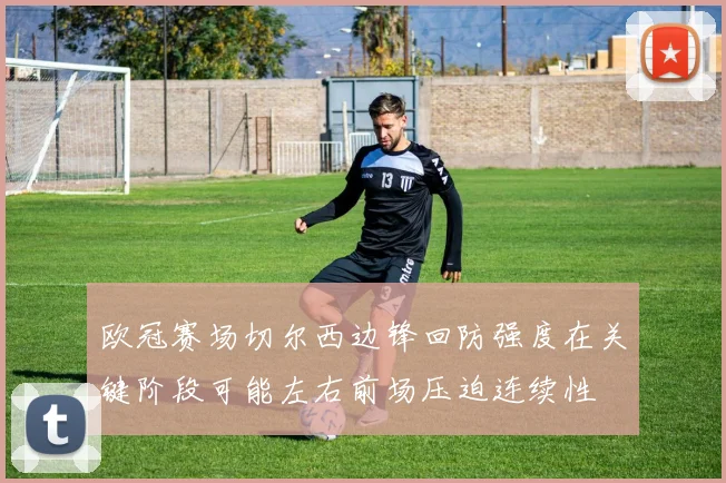 欧冠赛场切尔西边锋回防强度在关键阶段可能左右前场压迫连续性