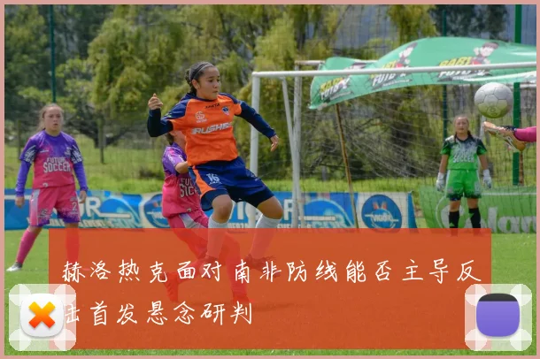 赫洛热克面对南非防线能否主导反击首发悬念研判