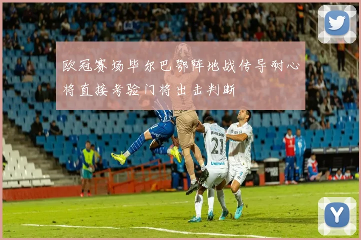 欧冠赛场毕尔巴鄂阵地战传导耐心将直接考验门将出击判断