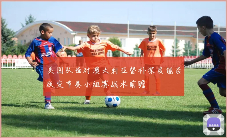 美国队面对澳大利亚替补深度能否改变节奏小组赛战术前瞻