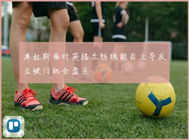 库杜斯面对英格兰防线能否主导反击破门机会盘点