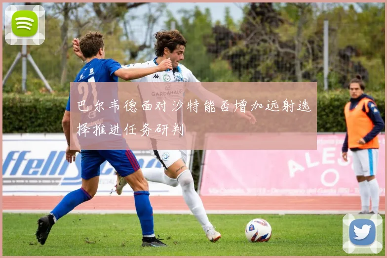 巴尔韦德面对沙特能否增加远射选择推进任务研判