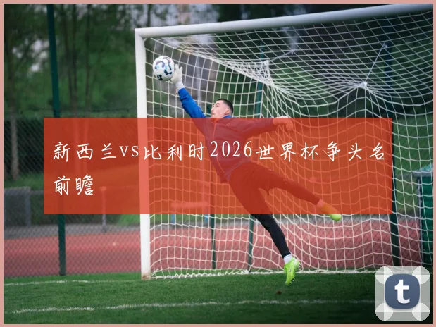 新西兰vs比利时2026世界杯争头名前瞻