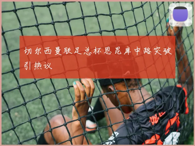 切尔西曼联足总杯恩昆库中路突破引热议