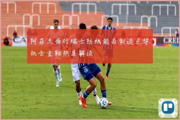 阿菲夫面对瑞士防线能否制造点球机会金靴热度解读