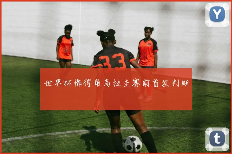 世界杯佛得角乌拉圭赛前首发判断