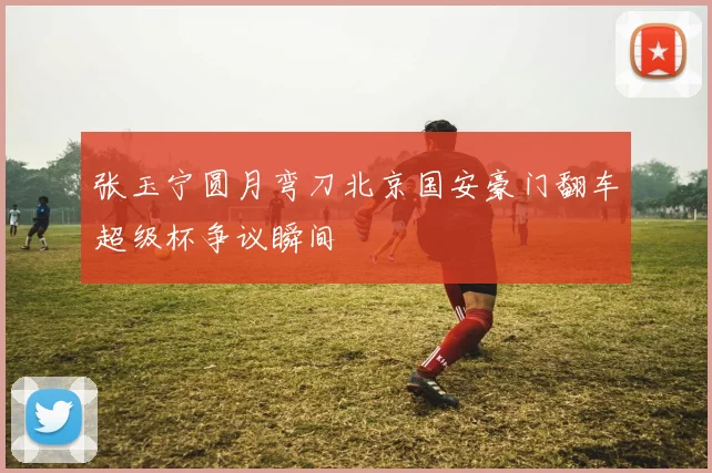 张玉宁圆月弯刀北京国安豪门翻车超级杯争议瞬间