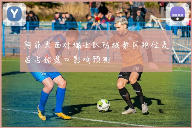 阿菲夫面对瑞士队防线禁区跑位是否占优盘口影响预测