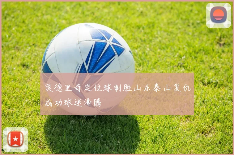 莫德里奇定位球制胜山东泰山复仇成功球迷沸腾
