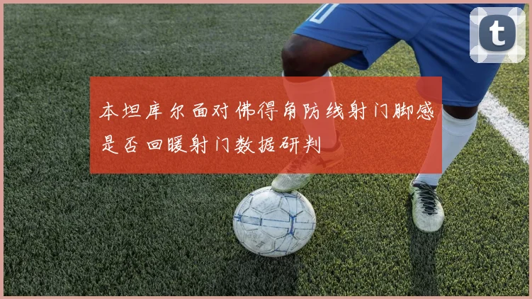 本坦库尔面对佛得角防线射门脚感是否回暖射门数据研判