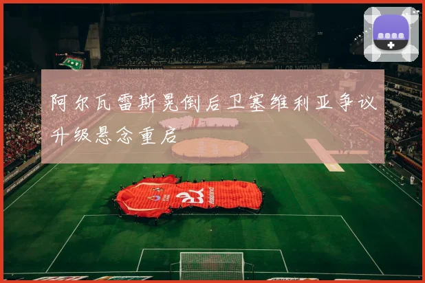 阿尔瓦雷斯晃倒后卫塞维利亚争议升级悬念重启