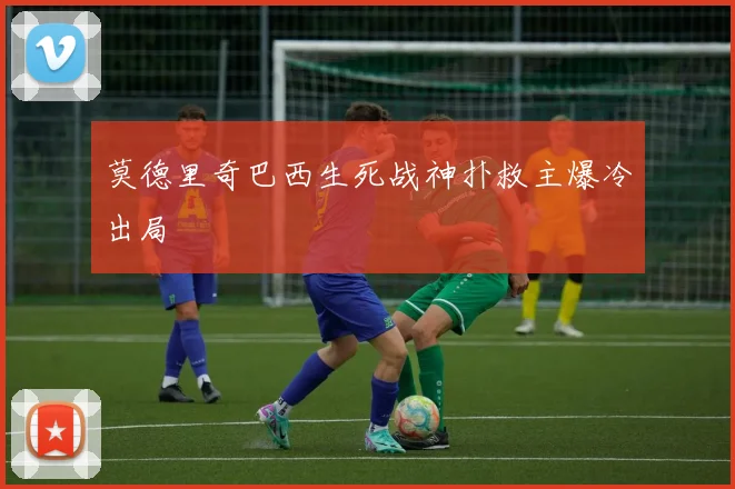 莫德里奇巴西生死战神扑救主爆冷出局