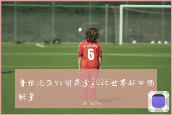 哥伦比亚vs刚果金2026世界杯中场较量