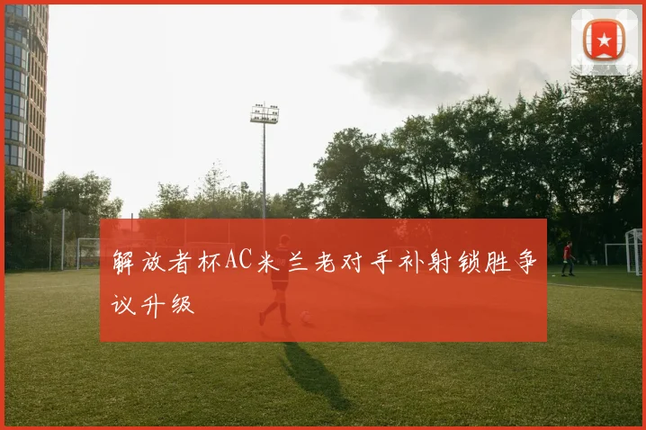 解放者杯AC米兰老对手补射锁胜争议升级