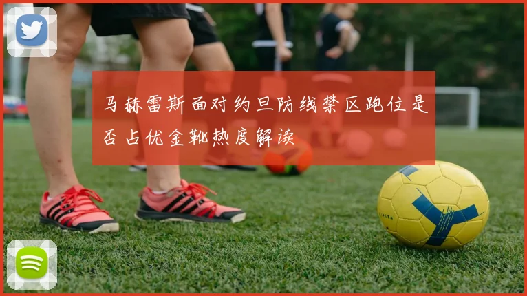 马赫雷斯面对约旦防线禁区跑位是否占优金靴热度解读