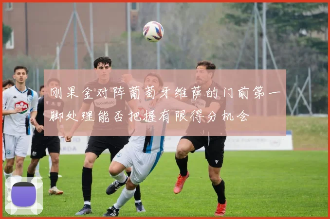 刚果金对阵葡萄牙维萨的门前第一脚处理能否把握有限得分机会