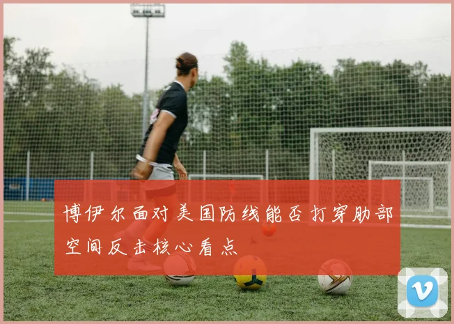 博伊尔面对美国防线能否打穿肋部空间反击核心看点