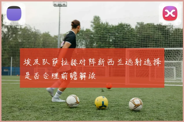 埃及队萨拉赫对阵新西兰远射选择是否合理前瞻解读