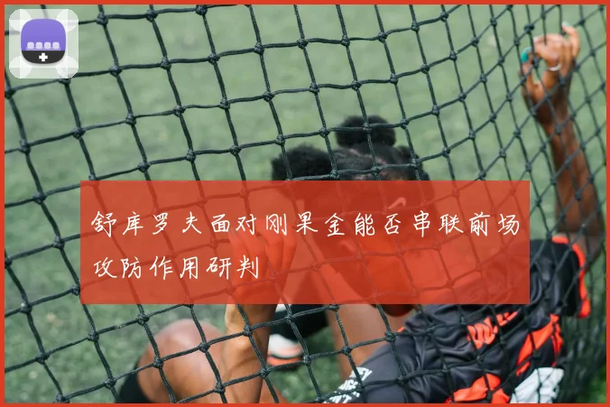 舒库罗夫面对刚果金能否串联前场攻防作用研判