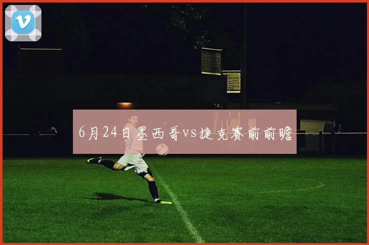 6月24日墨西哥vs捷克赛前前瞻