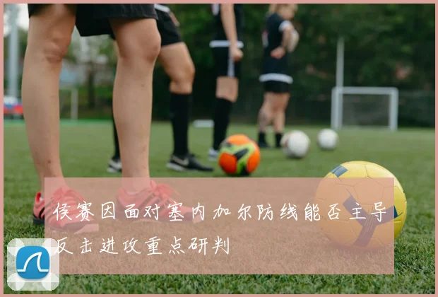 侯赛因面对塞内加尔防线能否主导反击进攻重点研判