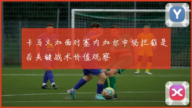 卡马文加面对塞内加尔中场拦截是否关键战术价值观察
