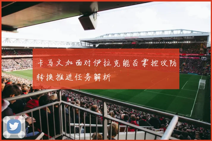 卡马文加面对伊拉克能否掌控攻防转换推进任务解析