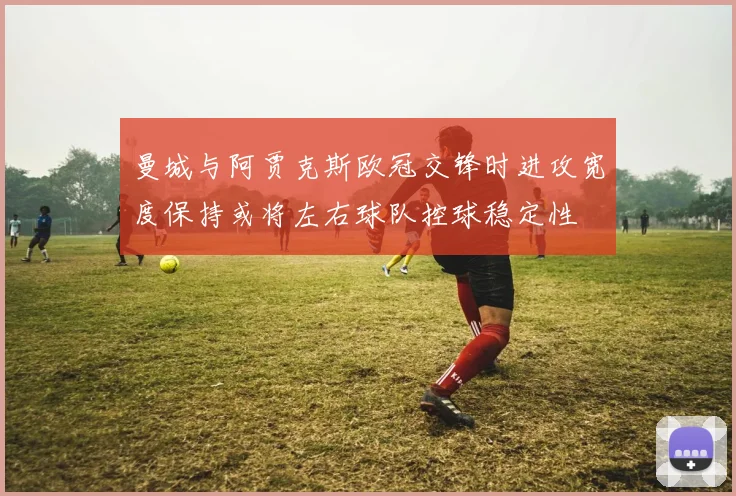 曼城与阿贾克斯欧冠交锋时进攻宽度保持或将左右球队控球稳定性