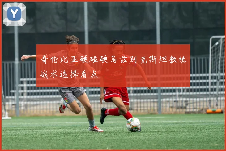 哥伦比亚硬碰硬乌兹别克斯坦教练战术选择看点