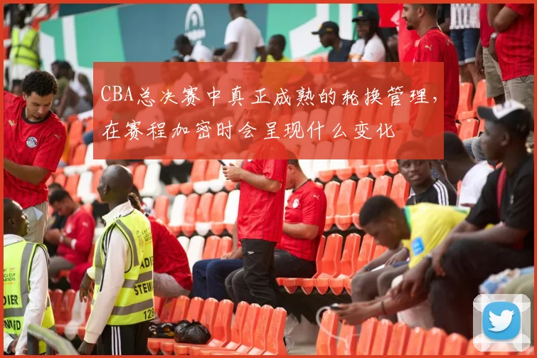 CBA总决赛中真正成熟的轮换管理，在赛程加密时会呈现什么变化