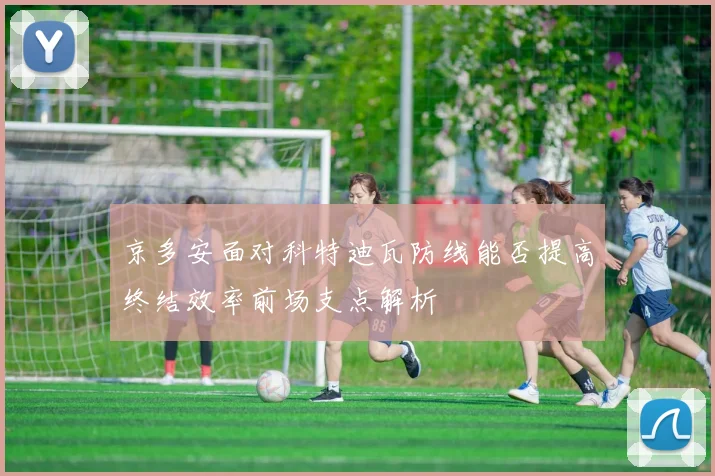 京多安面对科特迪瓦防线能否提高终结效率前场支点解析