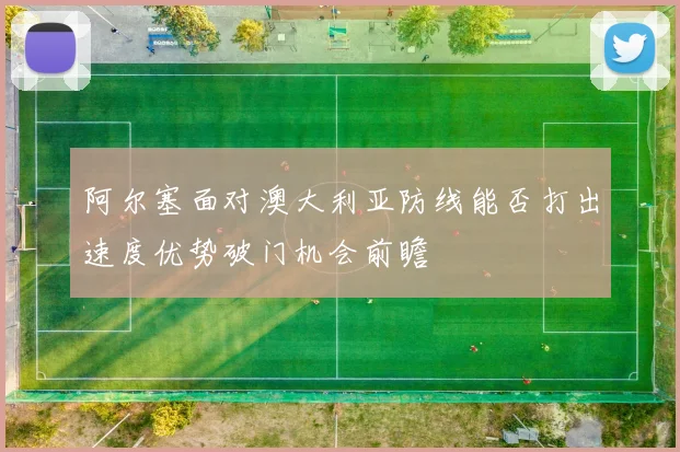 阿尔塞面对澳大利亚防线能否打出速度优势破门机会前瞻