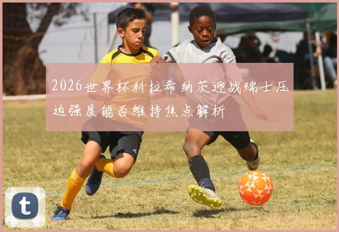 2026世界杯科拉希纳茨迎战瑞士压迫强度能否维持焦点解析