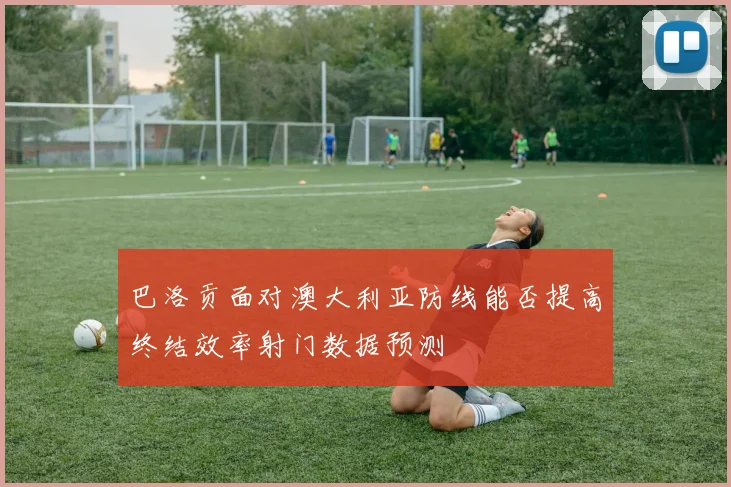 巴洛贡面对澳大利亚防线能否提高终结效率射门数据预测