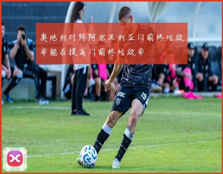 奥地利对阵阿尔及利亚门前终结效率能否提高门前终结效率