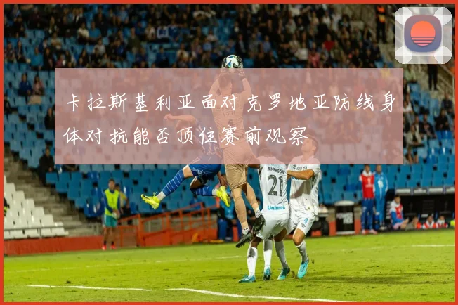 卡拉斯基利亚面对克罗地亚防线身体对抗能否顶住赛前观察