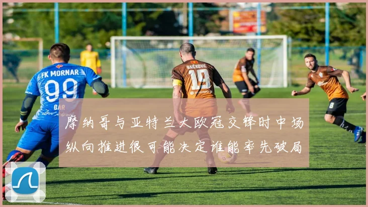 摩纳哥与亚特兰大欧冠交锋时中场纵向推进很可能决定谁能率先破局