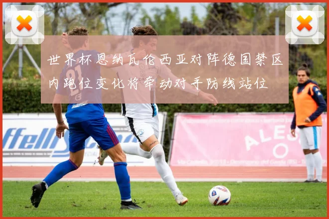 世界杯恩纳瓦伦西亚对阵德国禁区内跑位变化将牵动对手防线站位